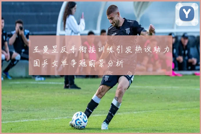 王曼昱反手衔接训练引发热议助力国乒女单争冠前景分析