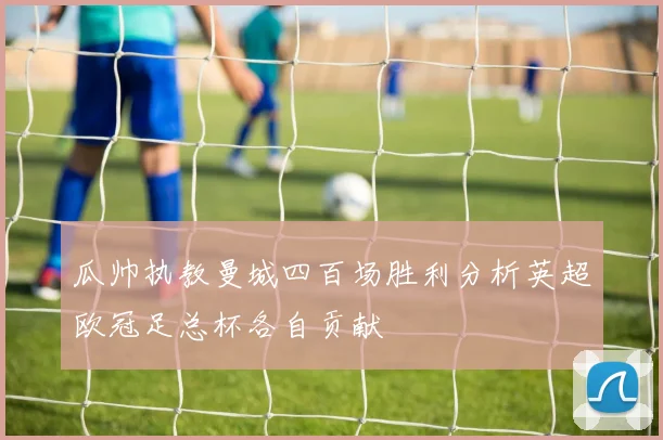 瓜帅执教曼城四百场胜利分析英超欧冠足总杯各自贡献