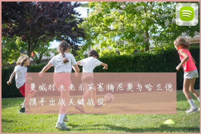 曼城对决老东家塞梅尼奥与哈兰德携手出战关键战役