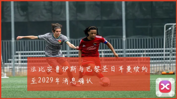 法比安鲁伊斯与巴黎圣日耳曼续约至2029年消息确认