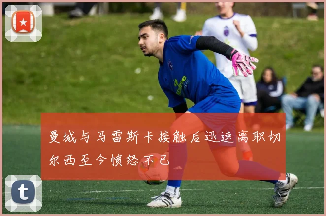 曼城与马雷斯卡接触后迅速离职切尔西至今愤怒不已