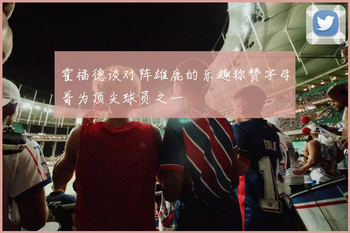 霍福德谈对阵雄鹿的乐趣称赞字母哥为顶尖球员之一