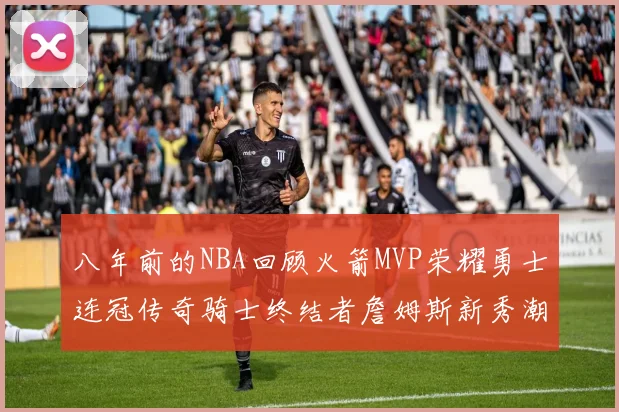 八年前的NBA回顾火箭MVP荣耀勇士连冠传奇骑士终结者詹姆斯新秀潮流涌动