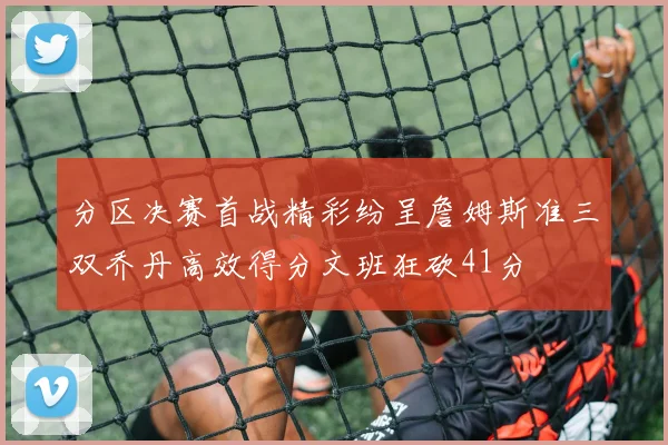 分区决赛首战精彩纷呈詹姆斯准三双乔丹高效得分文班狂砍41分