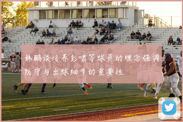 韩鹏谈培养彭啸等球员的理念强调防守与出球细节的重要性