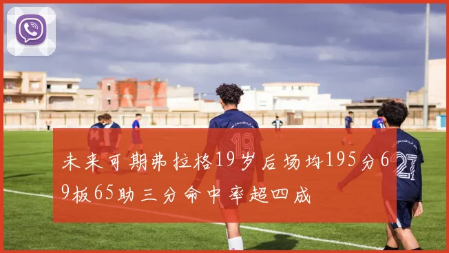 未来可期弗拉格19岁后场均195分69板65助三分命中率超四成