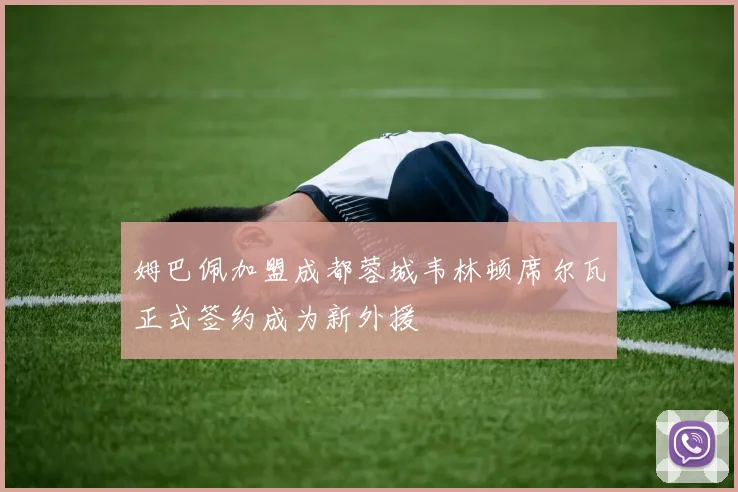 姆巴佩加盟成都蓉城韦林顿席尔瓦正式签约成为新外援