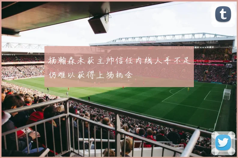 杨瀚森未获主帅信任内线人手不足仍难以获得上场机会