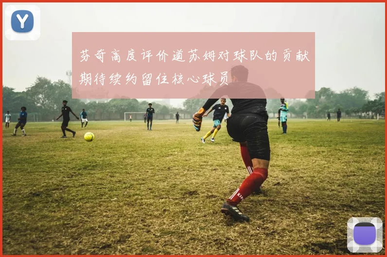 芬奇高度评价道苏姆对球队的贡献期待续约留住核心球员