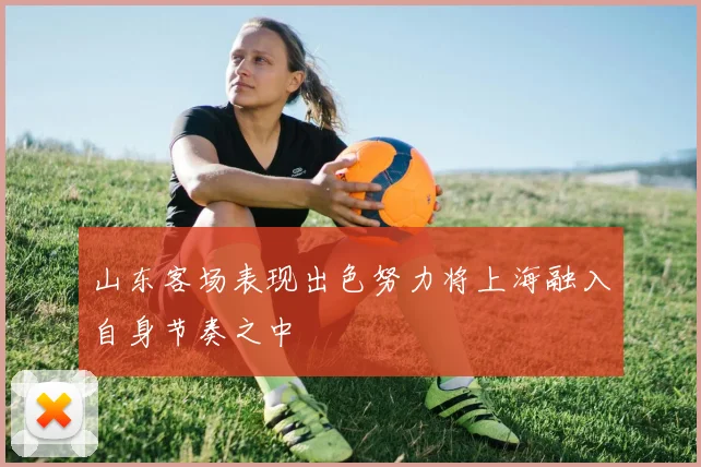 山东客场表现出色努力将上海融入自身节奏之中